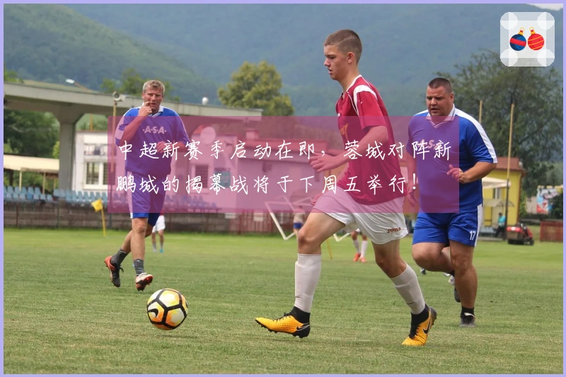 中超新赛季启动在即，蓉城对阵新鹏城的揭幕战将于下周五举行！