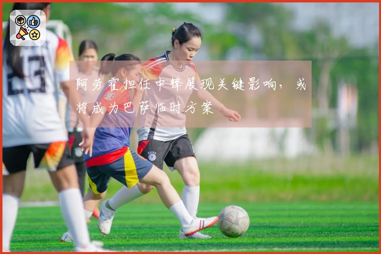 阿劳霍担任中锋展现关键影响，或将成为巴萨临时方案