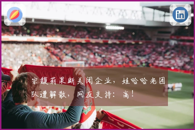 宗馥莉果断关闭企业，娃哈哈老团队遭解散，网友支持：高！