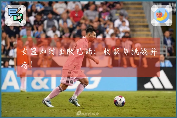 女篮加时击败巴西：收获与挑战并存！