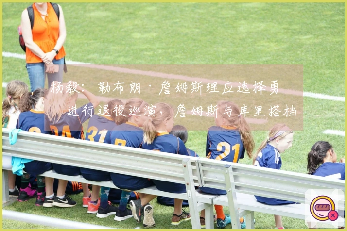 杨毅：勒布朗·詹姆斯理应选择勇士进行退役巡演，詹姆斯与库里搭档，他对三巨头组合情有独钟