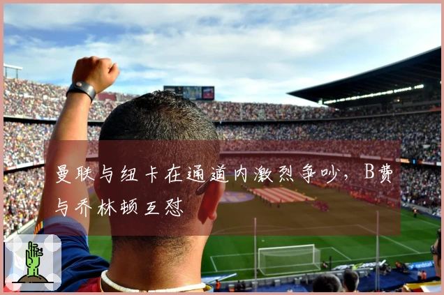 曼联与纽卡在通道内激烈争吵，B费与乔林顿互怼