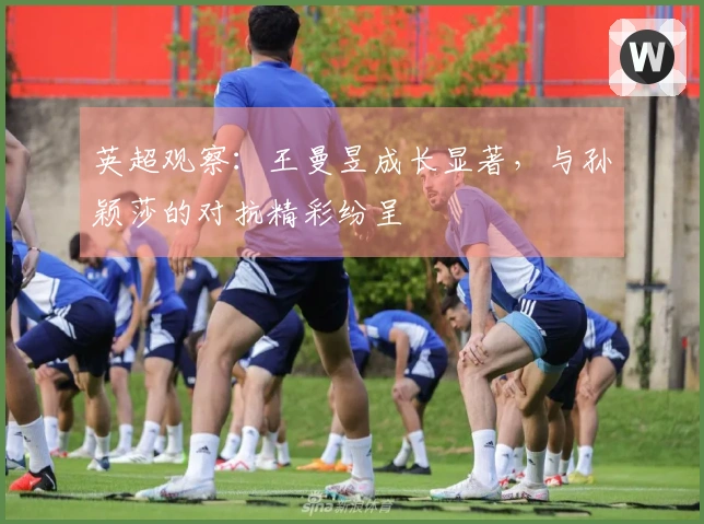 英超观察:王曼昱成长显著,与孙颖莎的对抗精彩纷呈