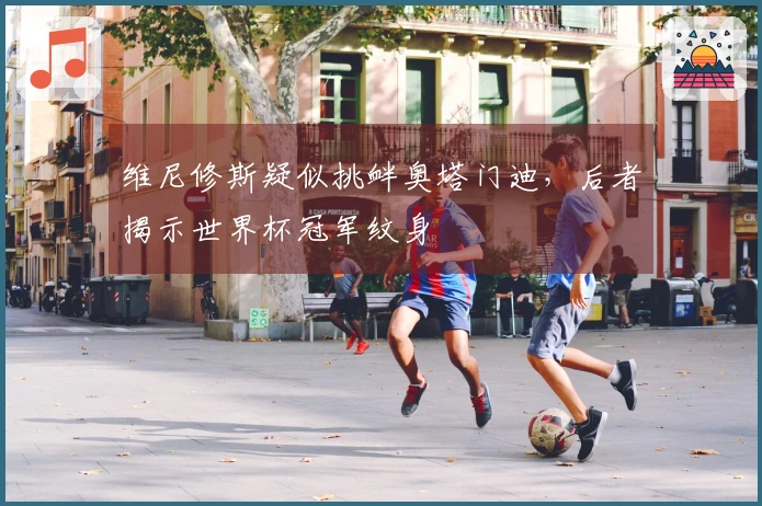 维尼修斯疑似挑衅奥塔门迪，后者揭示世界杯冠军纹身