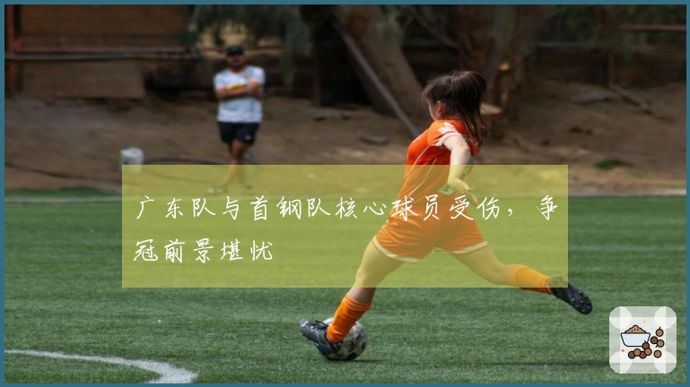 广东队与首钢队核心球员受伤，争冠前景堪忧