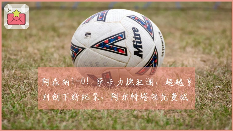 阿森纳1-0！萨卡力挽狂澜，超越亨利创下新纪录，阿尔特塔领先曼城7分