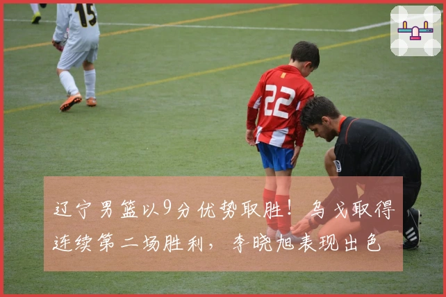 辽宁男篮以9分优势取胜！乌戈取得连续第二场胜利，李晓旭表现出色，俞泽辰贡献12分