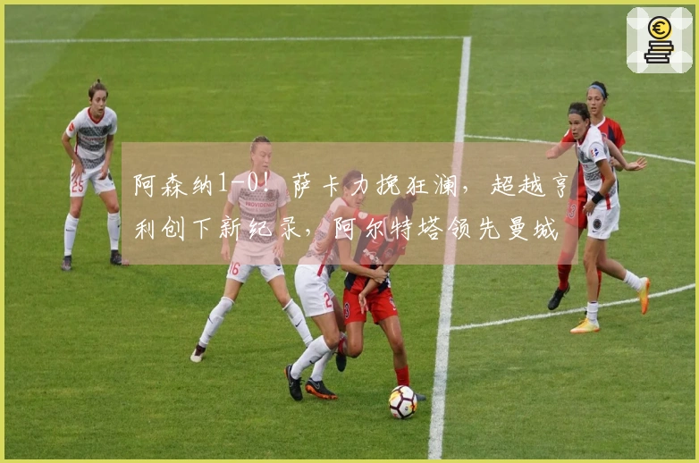 阿森纳1-0！萨卡力挽狂澜，超越亨利创下新纪录，阿尔特塔领先曼城7分