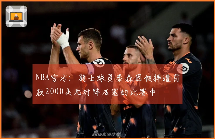 NBA官方：骑士球员泰森因假摔遭罚款2000美元对阵活塞的比赛中