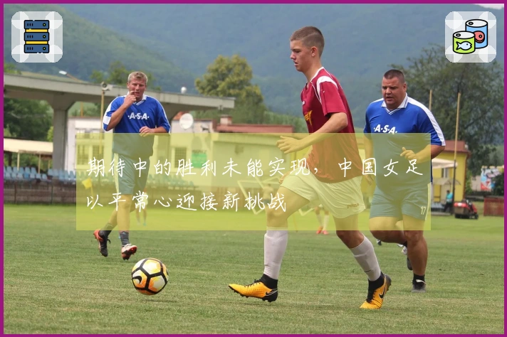 期待中的胜利未能实现，中国女足以平常心迎接新挑战