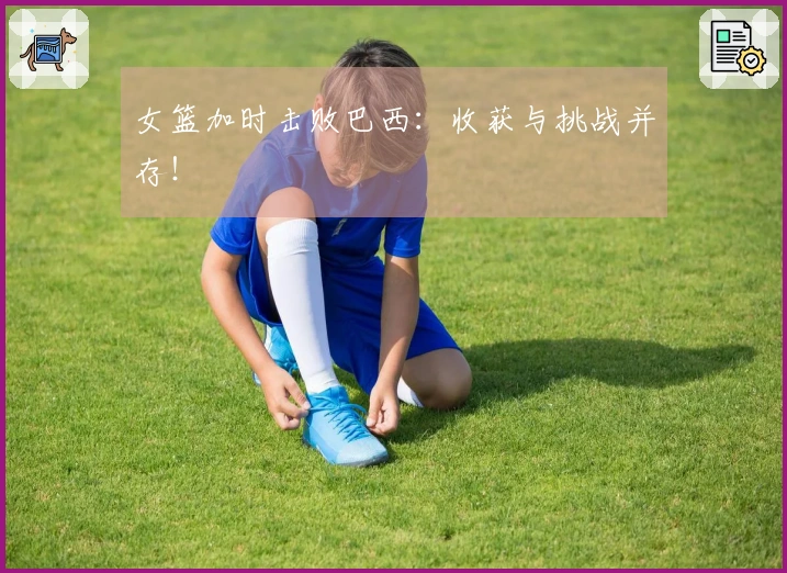 女篮加时击败巴西：收获与挑战并存！