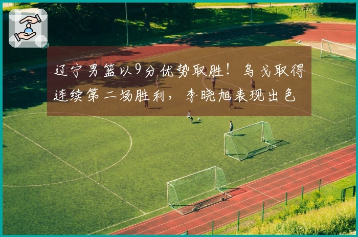 辽宁男篮以9分优势取胜！乌戈取得连续第二场胜利，李晓旭表现出色，俞泽辰贡献12分