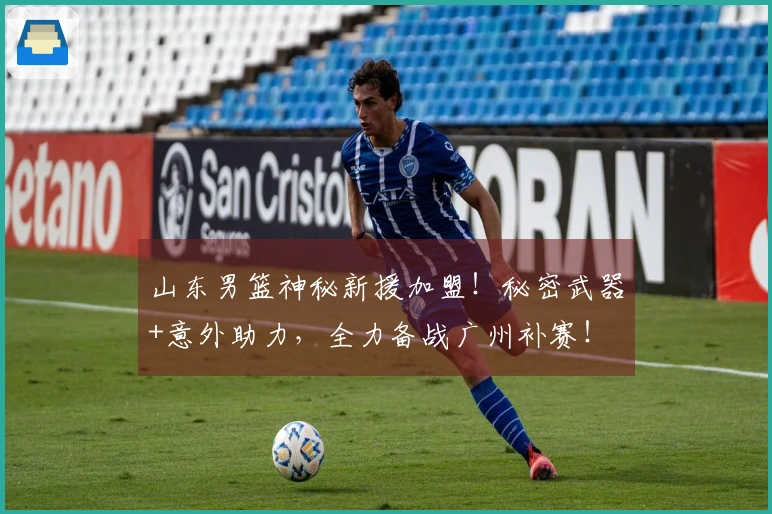 山东男篮神秘新援加盟！秘密武器+意外助力，全力备战广州补赛！