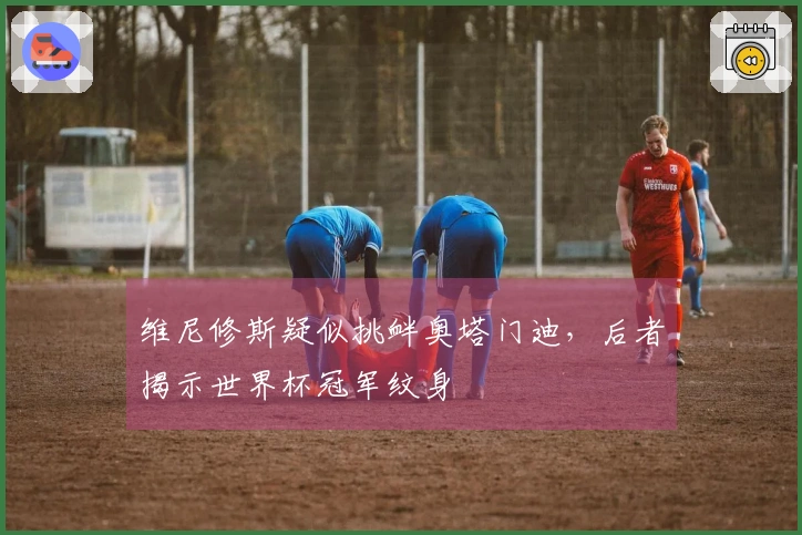 维尼修斯疑似挑衅奥塔门迪，后者揭示世界杯冠军纹身