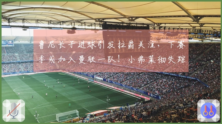 鲁尼长子进球引发拉爵关注，下赛季或加入曼联一队！小弗莱彻失踪真相揭晓