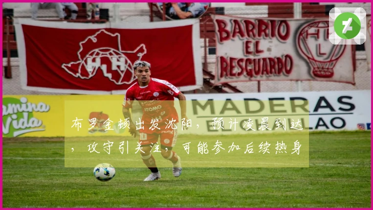 布罗金顿出发沈阳，预计凌晨到达，攻守引关注，可能参加后续热身赛